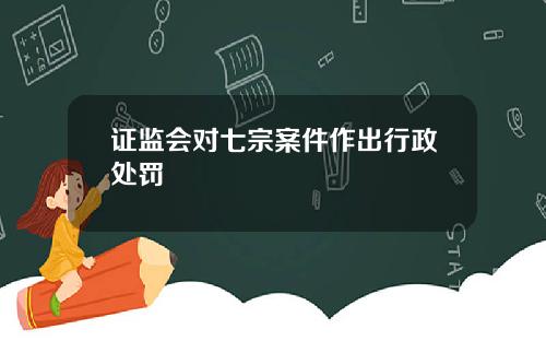 证监会对七宗案件作出行政处罚