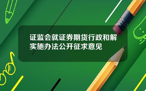 证监会就证券期货行政和解实施办法公开征求意见