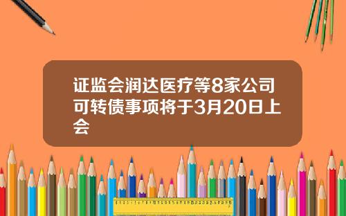 证监会润达医疗等8家公司可转债事项将于3月20日上会