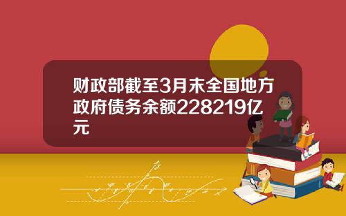 财政部截至3月末全国地方政府债务余额228219亿元