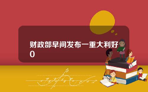 财政部早间发布一重大利好0