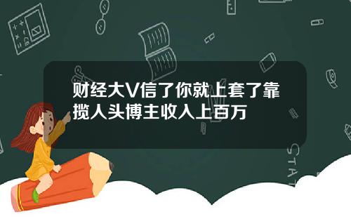 财经大V信了你就上套了靠揽人头博主收入上百万