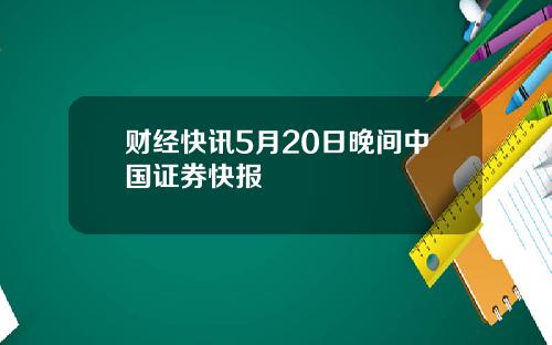 财经快讯5月20日晚间中国证券快报