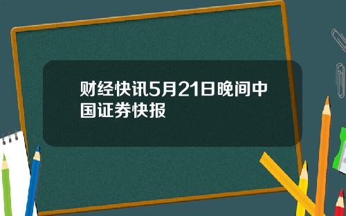 财经快讯5月21日晚间中国证券快报