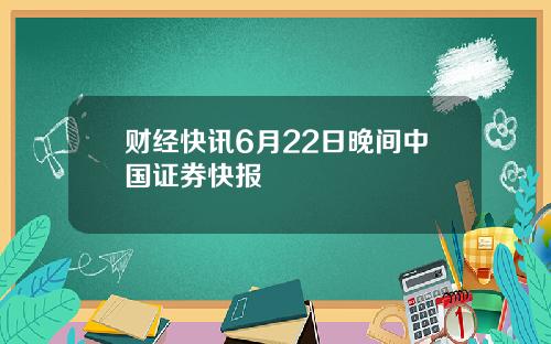 财经快讯6月22日晚间中国证券快报