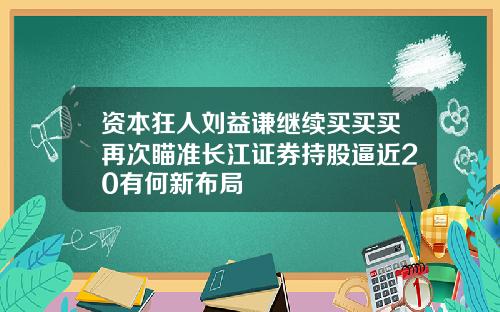 资本狂人刘益谦继续买买买再次瞄准长江证券持股逼近20有何新布局