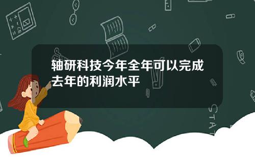 轴研科技今年全年可以完成去年的利润水平