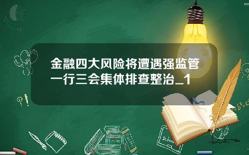 金融四大风险将遭遇强监管一行三会集体排查整治_1