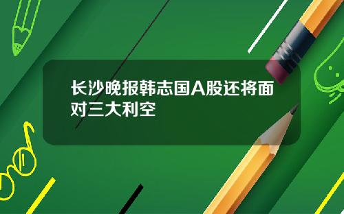 长沙晚报韩志国A股还将面对三大利空