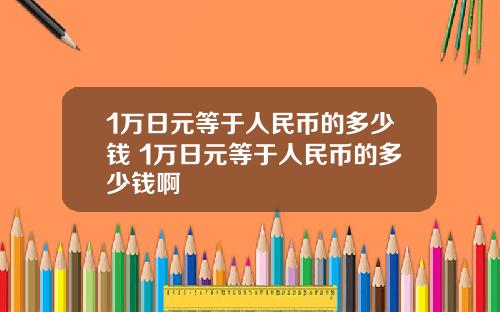 1万日元等于人民币的多少钱 1万日元等于人民币的多少钱啊