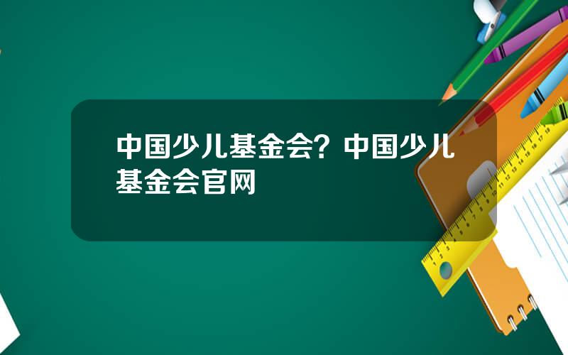 中国少儿基金会？中国少儿基金会官网