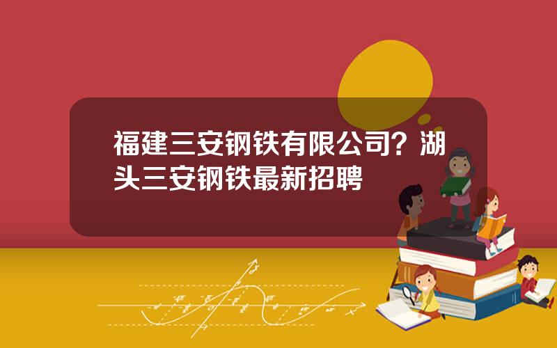 福建三安钢铁有限公司？湖头三安钢铁最新招聘