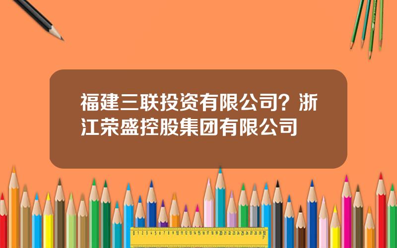 福建三联投资有限公司？浙江荣盛控股集团有限公司