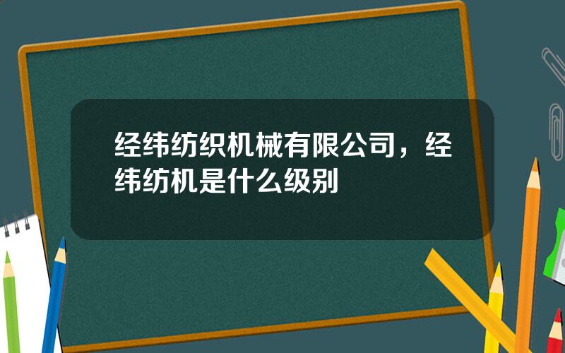 经纬纺织机械有限公司，经纬纺机是什么级别