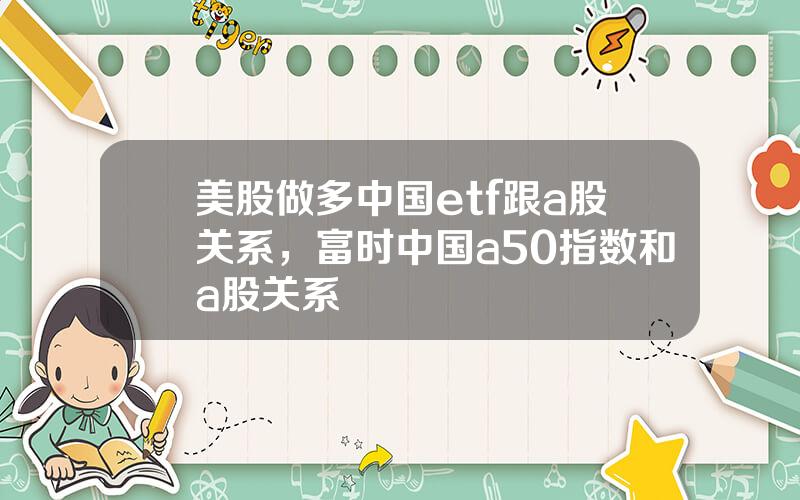 美股做多中国etf跟a股关系，富时中国a50指数和a股关系