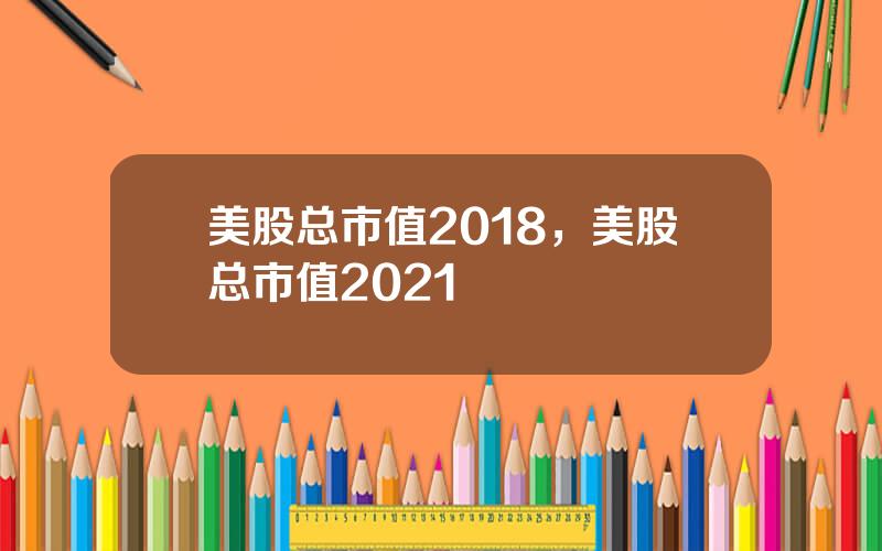 美股总市值2018，美股总市值2021