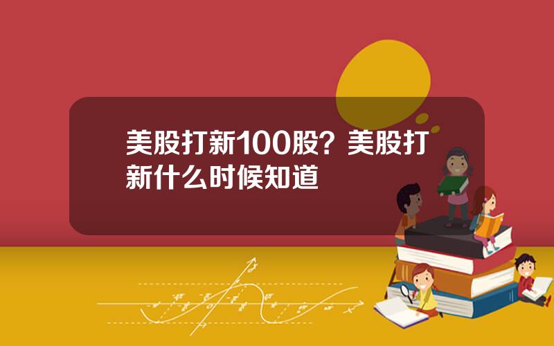 美股打新100股？美股打新什么时候知道