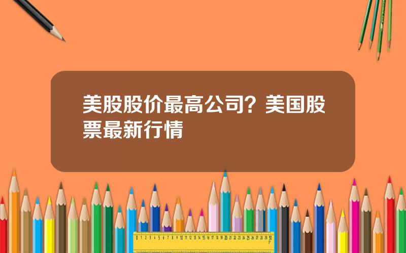 美股股价最高公司？美国股票最新行情