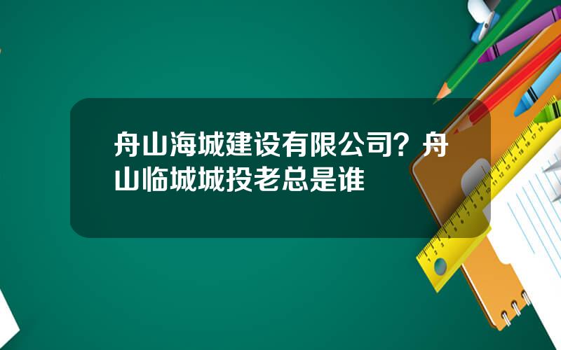 舟山海城建设有限公司？舟山临城城投老总是谁