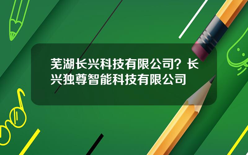 芜湖长兴科技有限公司？长兴独尊智能科技有限公司