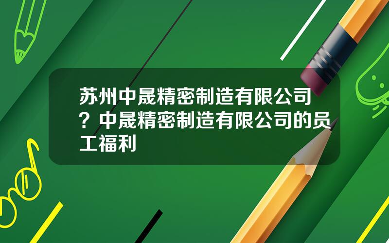 苏州中晟精密制造有限公司？中晟精密制造有限公司的员工福利