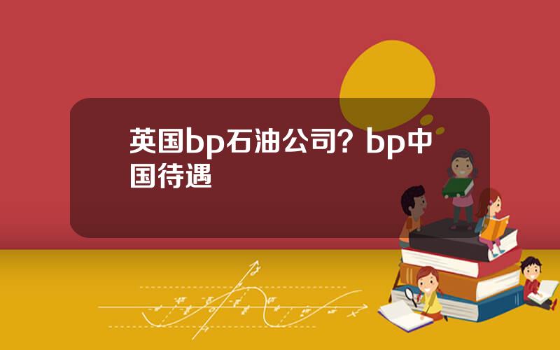 英国bp石油公司？bp中国待遇