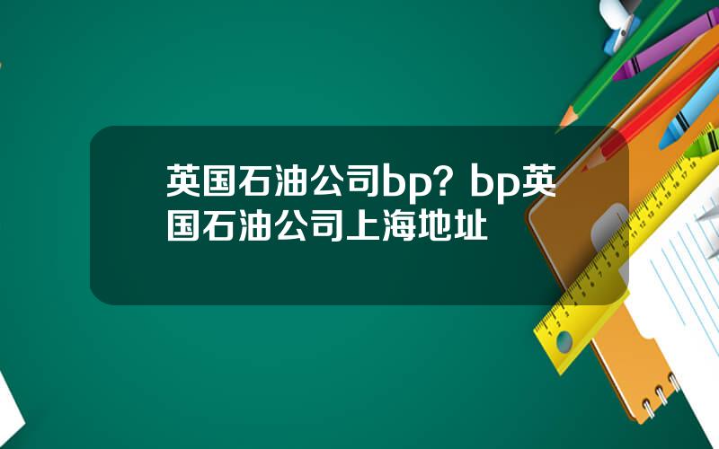 英国石油公司bp？bp英国石油公司上海地址