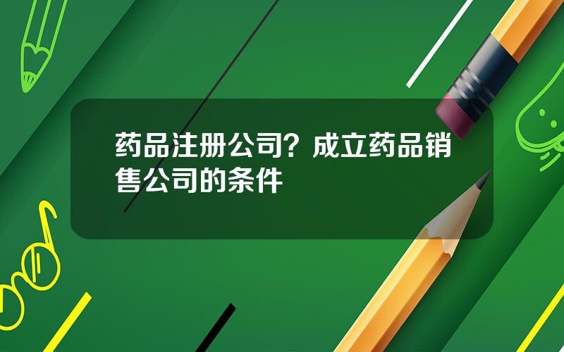 药品注册公司？成立药品销售公司的条件