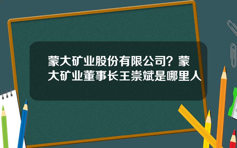 蒙大矿业股份有限公司？蒙大矿业董事长王崇斌是哪里人