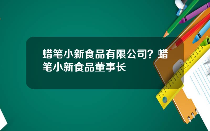 蜡笔小新食品有限公司？蜡笔小新食品董事长