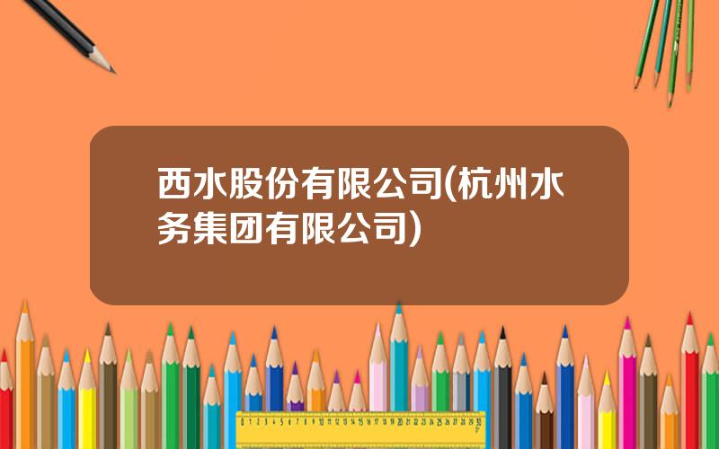 西水股份有限公司(杭州水务集团有限公司)