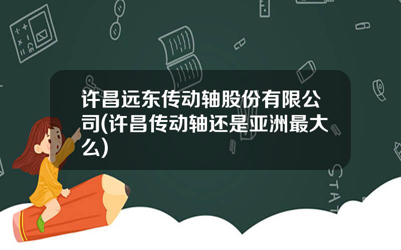 许昌远东传动轴股份有限公司(许昌传动轴还是亚洲最大么)