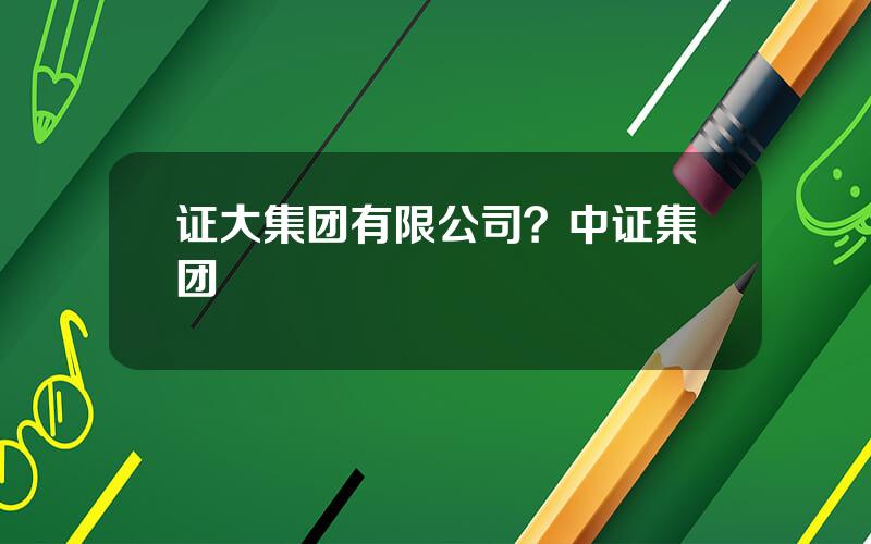 证大集团有限公司？中证集团