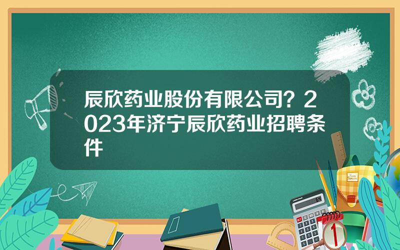 辰欣药业股份有限公司？2023年济宁辰欣药业招聘条件