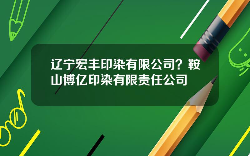 辽宁宏丰印染有限公司？鞍山博亿印染有限责任公司