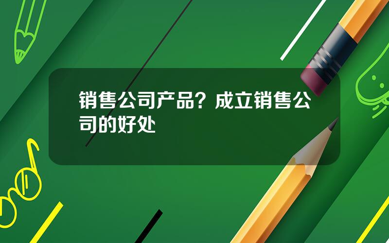 销售公司产品？成立销售公司的好处