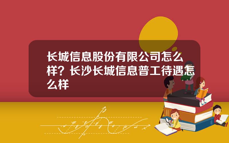 长城信息股份有限公司怎么样？长沙长城信息普工待遇怎么样