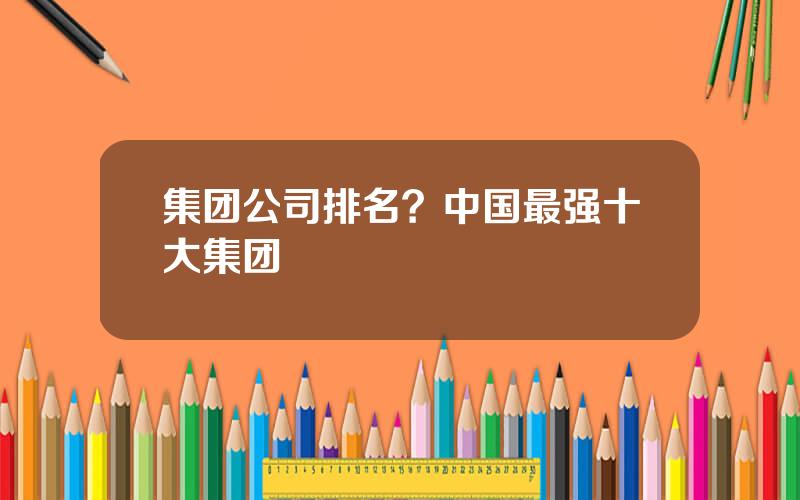 集团公司排名？中国最强十大集团